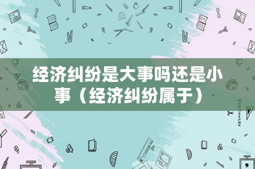 經(jīng)濟(jì)糾紛是大事嗎還是小事（經(jīng)濟(jì)糾紛屬于）