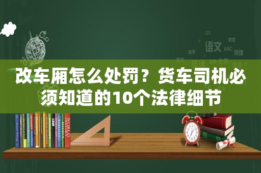 改車廂怎么處罰？貨車司機(jī)必須知道的10個(gè)法律細(xì)節(jié)