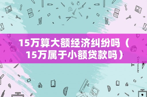 15萬算大額經(jīng)濟(jì)糾紛嗎（15萬屬于小額貸款嗎）