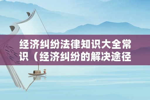 經(jīng)濟(jì)糾紛法律知識大全常識（經(jīng)濟(jì)糾紛的解決途徑及適用范圍）