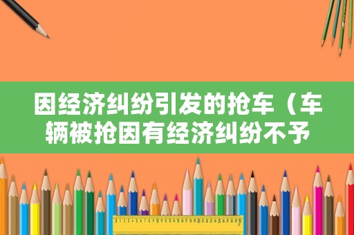 因經(jīng)濟糾紛引發(fā)的搶車（車輛被搶因有經(jīng)濟糾紛不予立案）