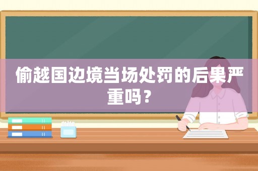 偷越國邊境當(dāng)場處罰的后果嚴(yán)重嗎？