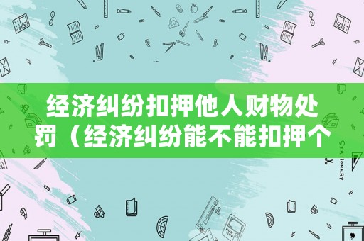 經濟糾紛扣押他人財物處罰（經濟糾紛能不能扣押個人財產）