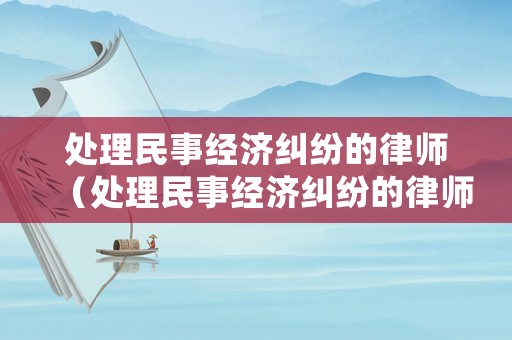 處理民事經(jīng)濟(jì)糾紛的律師（處理民事經(jīng)濟(jì)糾紛的律師有哪些）