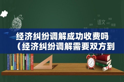經(jīng)濟(jì)糾紛調(diào)解成功收費(fèi)嗎（經(jīng)濟(jì)糾紛調(diào)解需要雙方到場(chǎng)嗎）
