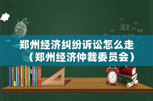 鄭州經(jīng)濟(jì)糾紛訴訟怎么走（鄭州經(jīng)濟(jì)仲裁委員會(huì)）