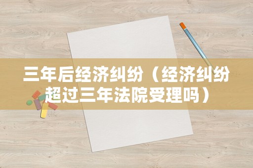 三年后經(jīng)濟(jì)糾紛（經(jīng)濟(jì)糾紛超過三年法院受理嗎）