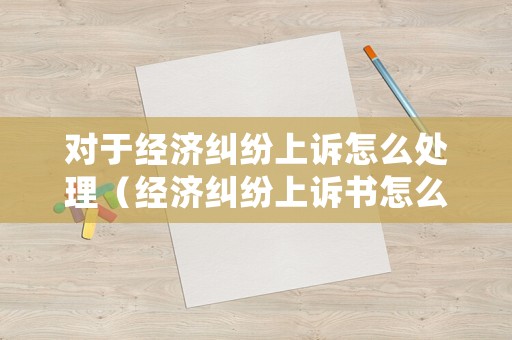對于經(jīng)濟糾紛上訴怎么處理（經(jīng)濟糾紛上訴書怎么寫）