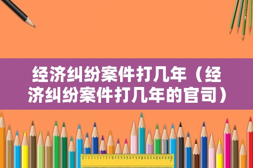 經濟糾紛案件打幾年（經濟糾紛案件打幾年的官司）