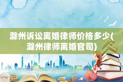 滁州訴訟離婚律師價(jià)格多少(滁州律師離婚官司)