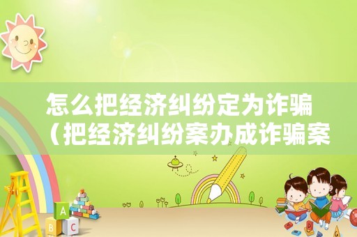 怎么把經濟糾紛定為詐騙（把經濟糾紛案辦成詐騙案）