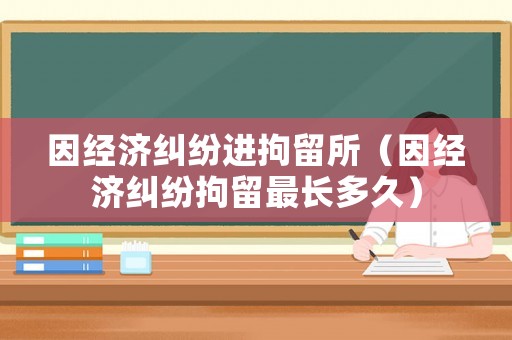 因經(jīng)濟糾紛進拘留所（因經(jīng)濟糾紛拘留最長多久）