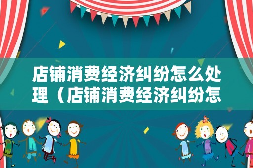 店鋪消費(fèi)經(jīng)濟(jì)糾紛怎么處理（店鋪消費(fèi)經(jīng)濟(jì)糾紛怎么處理的）