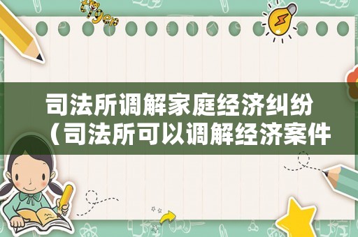 司法所調(diào)解家庭經(jīng)濟(jì)糾紛（司法所可以調(diào)解經(jīng)濟(jì)案件嗎?）