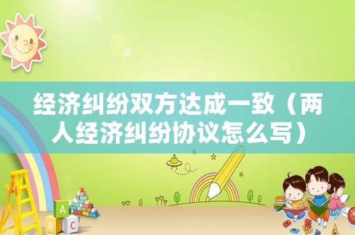 經(jīng)濟(jì)糾紛雙方達(dá)成一致（兩人經(jīng)濟(jì)糾紛協(xié)議怎么寫）