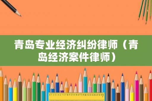 青島專業(yè)經(jīng)濟(jì)糾紛律師（青島經(jīng)濟(jì)案件律師）