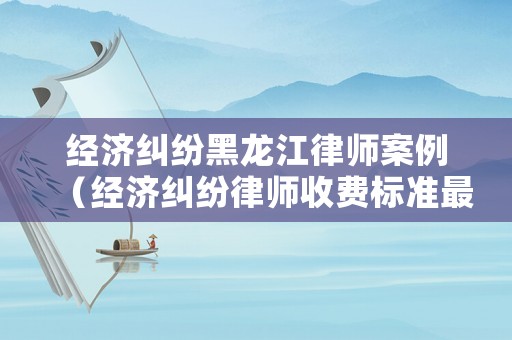 經(jīng)濟糾紛黑龍江律師案例（經(jīng)濟糾紛律師收費標準最新規(guī)定出臺）