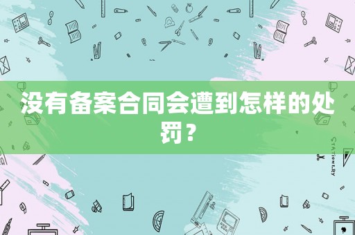 沒有備案合同會遭到怎樣的處罰？