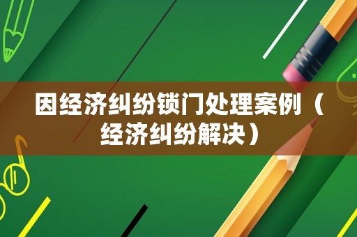因經(jīng)濟(jì)糾紛鎖門(mén)處理案例（經(jīng)濟(jì)糾紛解決）