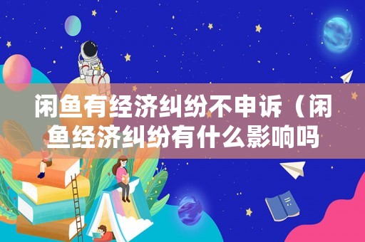 閑魚有經(jīng)濟(jì)糾紛不申訴（閑魚經(jīng)濟(jì)糾紛有什么影響嗎）