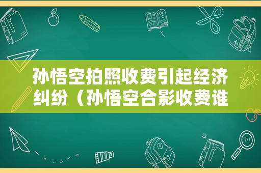 孫悟空拍照收費引起經(jīng)濟糾紛（孫悟空合影收費誰來管）