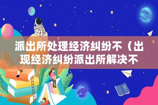 派出所處理經濟糾紛不（出現(xiàn)經濟糾紛派出所解決不了應該咋辦）