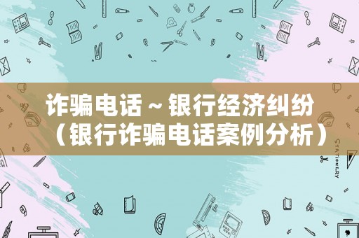 詐騙電話～銀行經(jīng)濟(jì)糾紛（銀行詐騙電話案例分析）