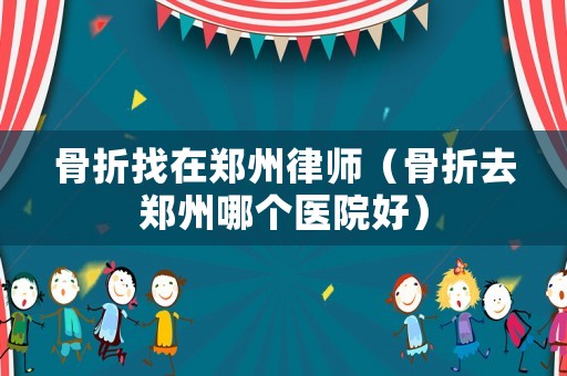 骨折找在鄭州律師（骨折去鄭州哪個(gè)醫(yī)院好）