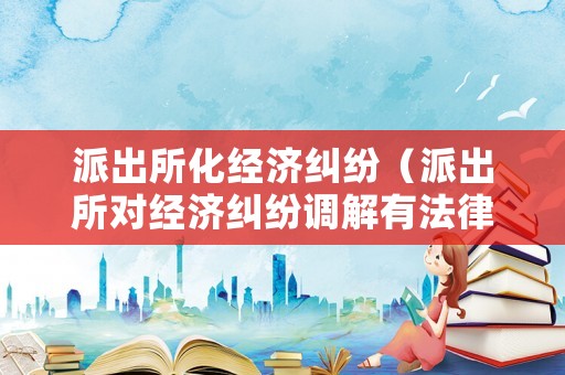 派出所化經(jīng)濟(jì)糾紛（派出所對經(jīng)濟(jì)糾紛調(diào)解有法律效力嗎）