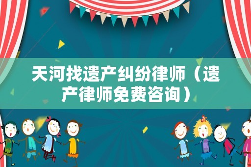 天河找遺產(chǎn)糾紛律師（遺產(chǎn)律師免費(fèi)咨詢）