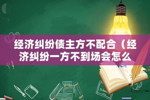 經(jīng)濟糾紛債主方不配合（經(jīng)濟糾紛一方不到場會怎么判）