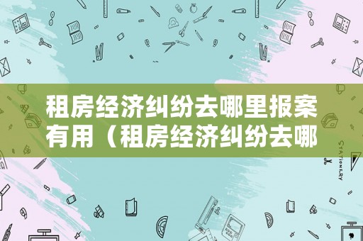 租房經(jīng)濟(jì)糾紛去哪里報(bào)案有用（租房經(jīng)濟(jì)糾紛去哪里報(bào)案有用呢）