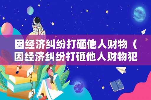 因經(jīng)濟(jì)糾紛打砸他人財(cái)物（因經(jīng)濟(jì)糾紛打砸他人財(cái)物犯法嗎）