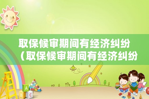 取保候審期間有經(jīng)濟糾紛（取保候審期間有經(jīng)濟糾紛會收監(jiān)嗎）