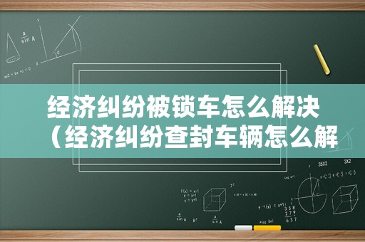 經(jīng)濟(jì)糾紛被鎖車怎么解決（經(jīng)濟(jì)糾紛查封車輛怎么解封）