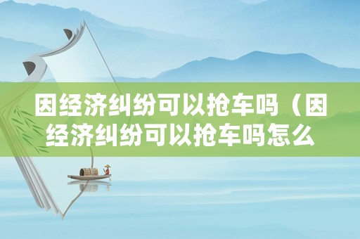 因經(jīng)濟(jì)糾紛可以搶車嗎（因經(jīng)濟(jì)糾紛可以搶車嗎怎么處理）