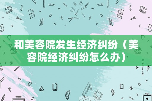 和美容院發(fā)生經(jīng)濟糾紛（美容院經(jīng)濟糾紛怎么辦）