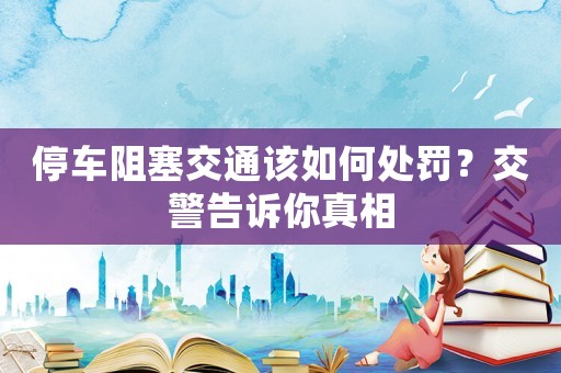停車阻塞交通該如何處罰？交警告訴你真相
