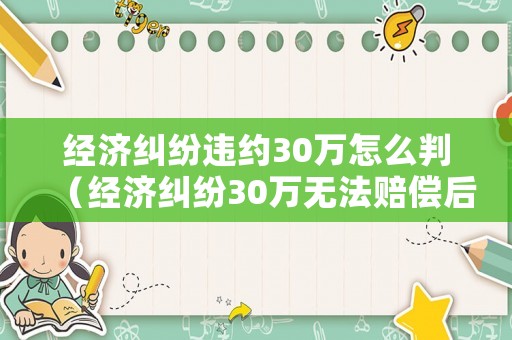 經(jīng)濟(jì)糾紛違約30萬(wàn)怎么判（經(jīng)濟(jì)糾紛30萬(wàn)無(wú)法賠償后果）
