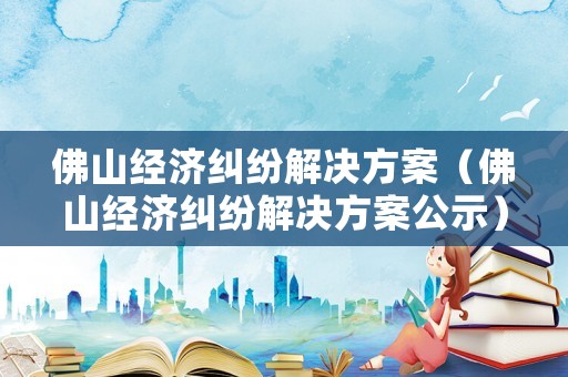 佛山經(jīng)濟糾紛解決方案（佛山經(jīng)濟糾紛解決方案公示）