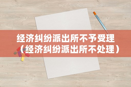 經(jīng)濟糾紛派出所不予受理（經(jīng)濟糾紛派出所不處理）