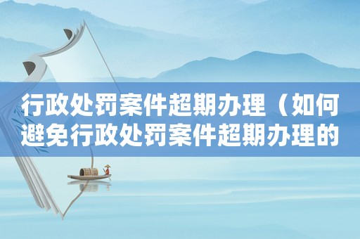 行政處罰案件超期辦理（如何避免行政處罰案件超期辦理的問題）