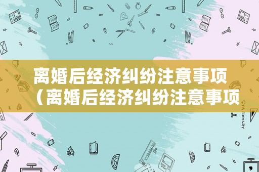離婚后經(jīng)濟糾紛注意事項（離婚后經(jīng)濟糾紛注意事項）