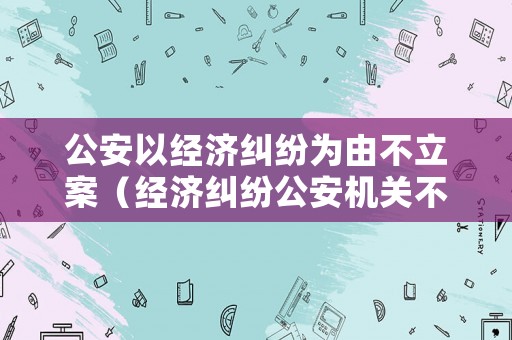 公安以經(jīng)濟(jì)糾紛為由不立案（經(jīng)濟(jì)糾紛公安機(jī)關(guān)不受理）