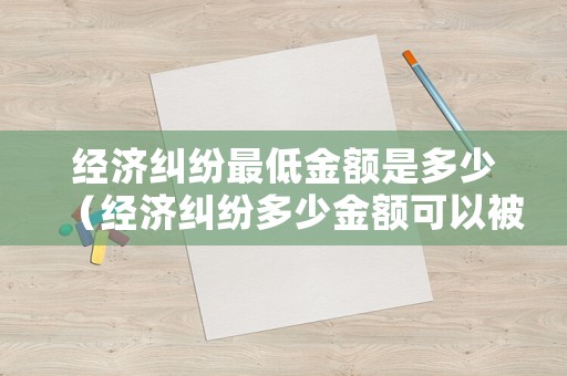經(jīng)濟(jì)糾紛最低金額是多少（經(jīng)濟(jì)糾紛多少金額可以被判）