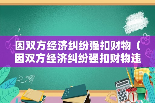 因雙方經(jīng)濟糾紛強扣財物（因雙方經(jīng)濟糾紛強扣財物違法嗎）