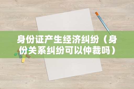 身份證產(chǎn)生經(jīng)濟(jì)糾紛（身份關(guān)系糾紛可以仲裁嗎）