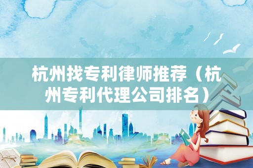 杭州找專利律師推薦（杭州專利代理公司排名）