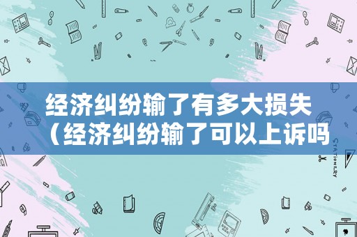 經(jīng)濟(jì)糾紛輸了有多大損失（經(jīng)濟(jì)糾紛輸了可以上訴嗎）