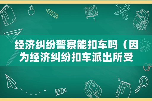 經(jīng)濟(jì)糾紛警察能扣車嗎（因為經(jīng)濟(jì)糾紛扣車派出所受理嗎）